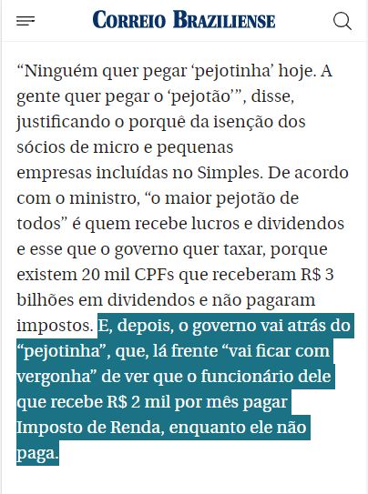“Ninguém quer pegar ‘pejotinha’ hoje. A gente quer pegar o ‘pejotão’”, disse, justificando o porquê da isenção dos sócios de micro e pequenas empresas incluídas no Simples. De acordo com o ministro, “o maior pejotão de todos” é quem recebe lucros e dividendos e esse que o governo quer taxar, porque existem 20 mil CPFs que receberam R$ 3 bilhões em dividendos e não pagaram impostos. 

E, depois, o governo vai atrás do “pejotinha”, que, lá frente “vai ficar com vergonha” de ver que o funcionário dele que recebe R$ 2 mil por mês pagar Imposto de Renda, enquanto ele não paga.